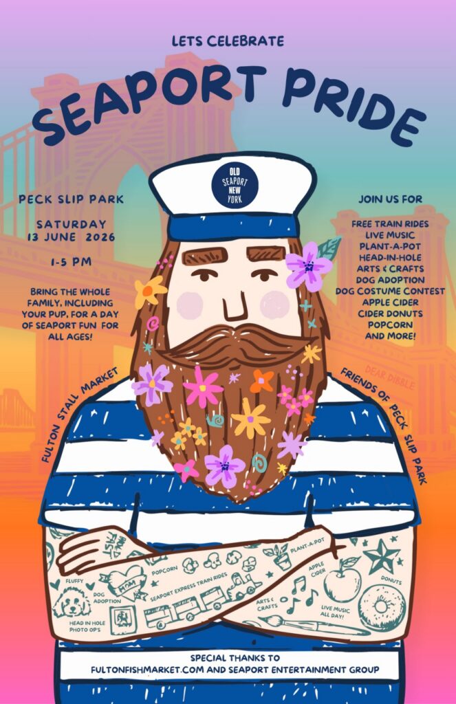 Let's Celebrate Seaport Pride. Peck Slip Park. Saturday, 13 June 2026. 1-5 pm. bring the whole family, including your pup, for a day of seaport fun for all ages! join us for free train rides, live music, plant-a-pot, head-in-hole, arts & crafts, dog adoption, dog costume contest, apple cider, cider donuts, popcorn, and more! fulton stall market. frriends of peck slip park. special thanks to fultonfishmarket.com and seaport entertainment group.