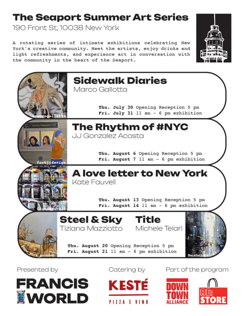 The Seaport Summer Art Series. 190 Front St, 10038 New York. A rotating series of intimate exhibitions celebrating New York's creative community. Meet the artists, enjoy drinks and light refreshments, and experience art in conversation with the community in the heart of the Seaport. Sidewalk Diaries, Marco Gallotta,Thu. July 30 opening. Reception 5 pm Fri. July 31 11 am - 6 pm. The Rhythm of #NYC, Ju Gonzalez Acosta, Thu. August 6. Opening Reception 5 pm Fri. August 7 11 am - 6 pm. A love letter to New York, Kate Fauvell, Thu. August 13 Opening Reception. 5 pm Fri. August 14 11 am - 6 pm. Steel & Sky, Tiziana Mazziotto Title Michele Telari Thu. August 20 Opening Reception 5 pm Fri. August 21 l1 am - 6 pm exhibition Presented by FRANCIS WORLD Catering by KESTÉ PIZZA E VINO @micheletel Part of the program DOWN TOWN ALLIANCE RE: STORE